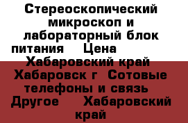 Стереоскопический микроскоп и лабораторный блок питания  › Цена ­ 13 000 - Хабаровский край, Хабаровск г. Сотовые телефоны и связь » Другое   . Хабаровский край